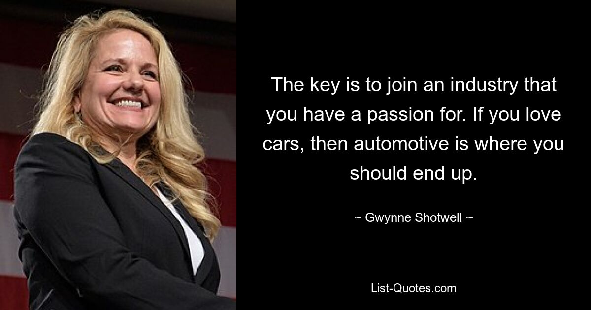 The key is to join an industry that you have a passion for. If you love cars, then automotive is where you should end up. — © Gwynne Shotwell