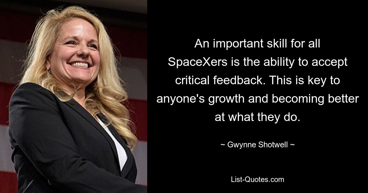 An important skill for all SpaceXers is the ability to accept critical feedback. This is key to anyone's growth and becoming better at what they do. — © Gwynne Shotwell