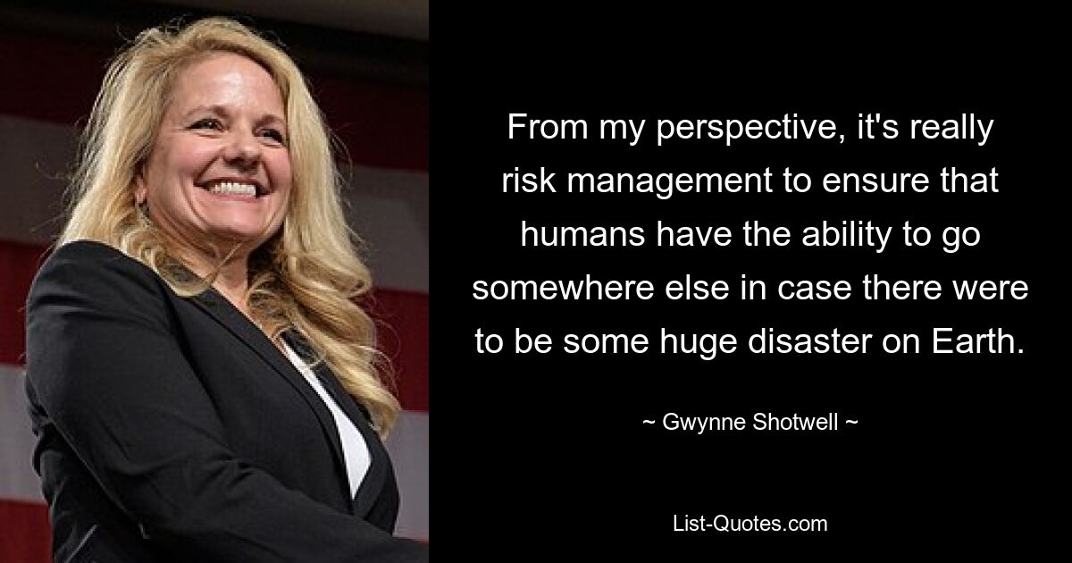 From my perspective, it's really risk management to ensure that humans have the ability to go somewhere else in case there were to be some huge disaster on Earth. — © Gwynne Shotwell