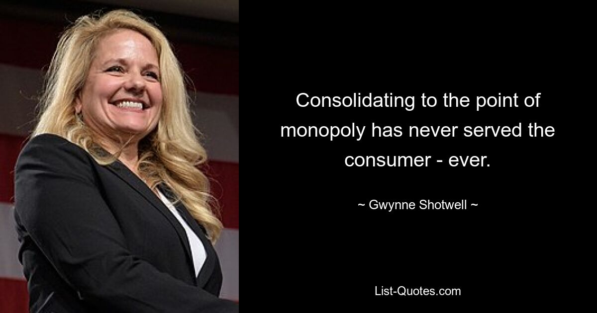 Consolidating to the point of monopoly has never served the consumer - ever. — © Gwynne Shotwell