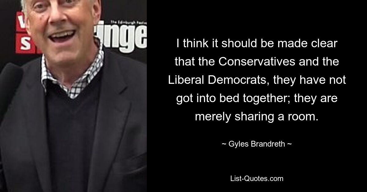 I think it should be made clear that the Conservatives and the Liberal Democrats, they have not got into bed together; they are merely sharing a room. — © Gyles Brandreth