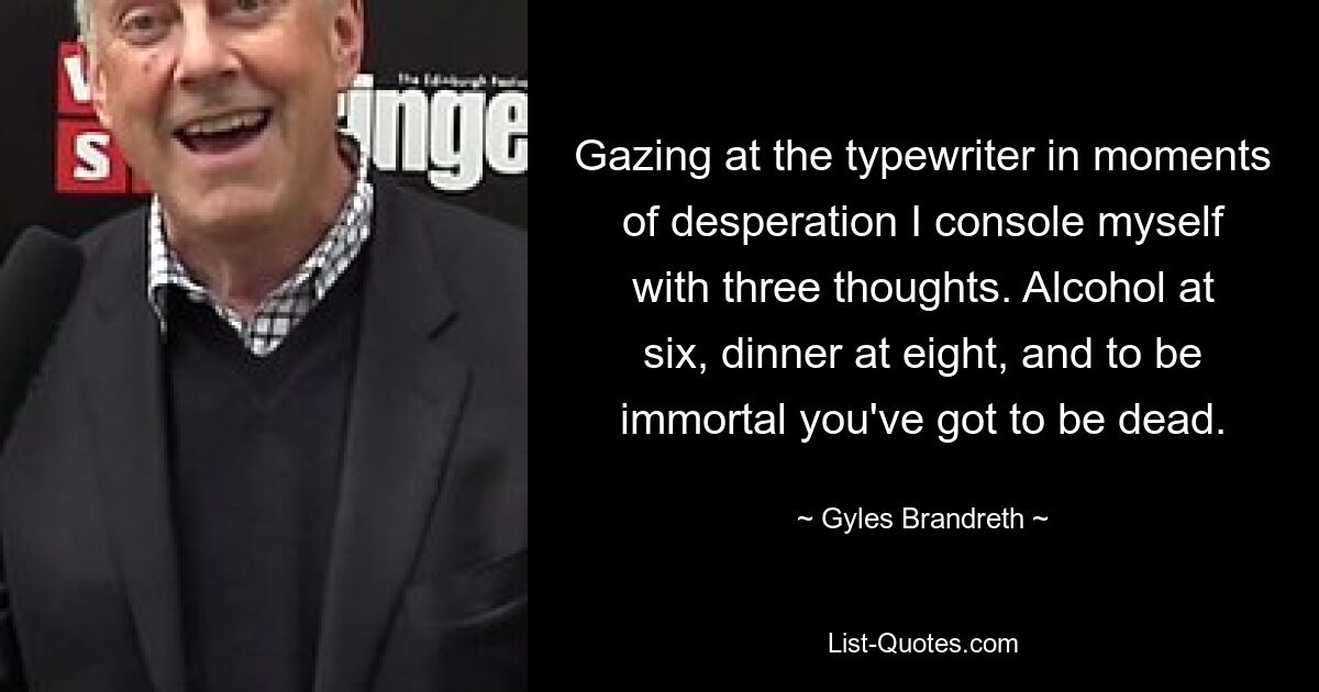 Gazing at the typewriter in moments of desperation I console myself with three thoughts. Alcohol at six, dinner at eight, and to be immortal you've got to be dead. — © Gyles Brandreth