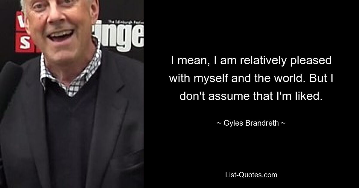 I mean, I am relatively pleased with myself and the world. But I don't assume that I'm liked. — © Gyles Brandreth