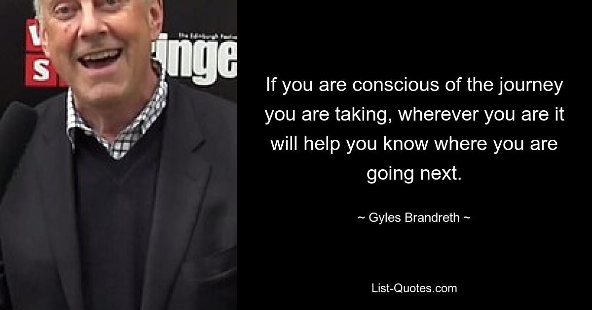 If you are conscious of the journey you are taking, wherever you are it will help you know where you are going next. — © Gyles Brandreth