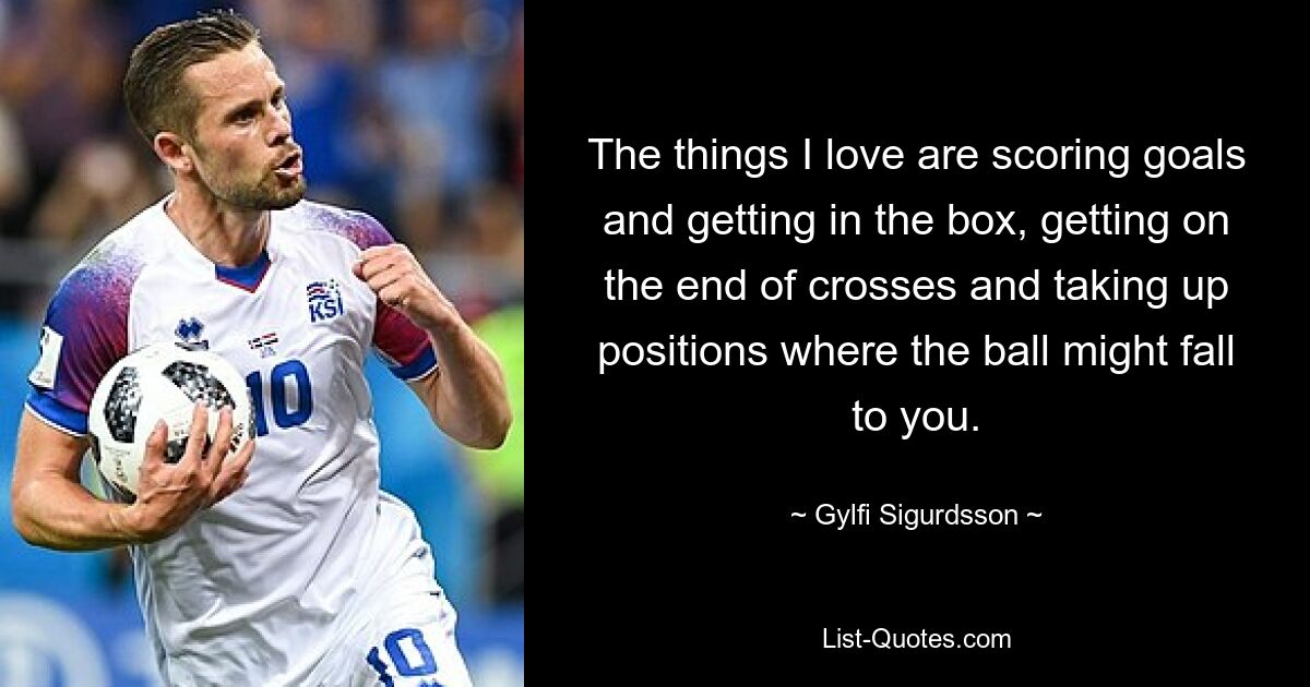 The things I love are scoring goals and getting in the box, getting on the end of crosses and taking up positions where the ball might fall to you. — © Gylfi Sigurdsson