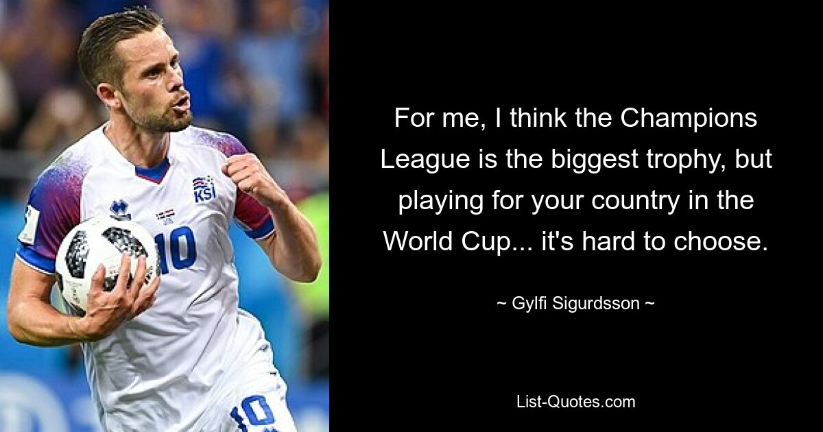 For me, I think the Champions League is the biggest trophy, but playing for your country in the World Cup... it's hard to choose. — © Gylfi Sigurdsson