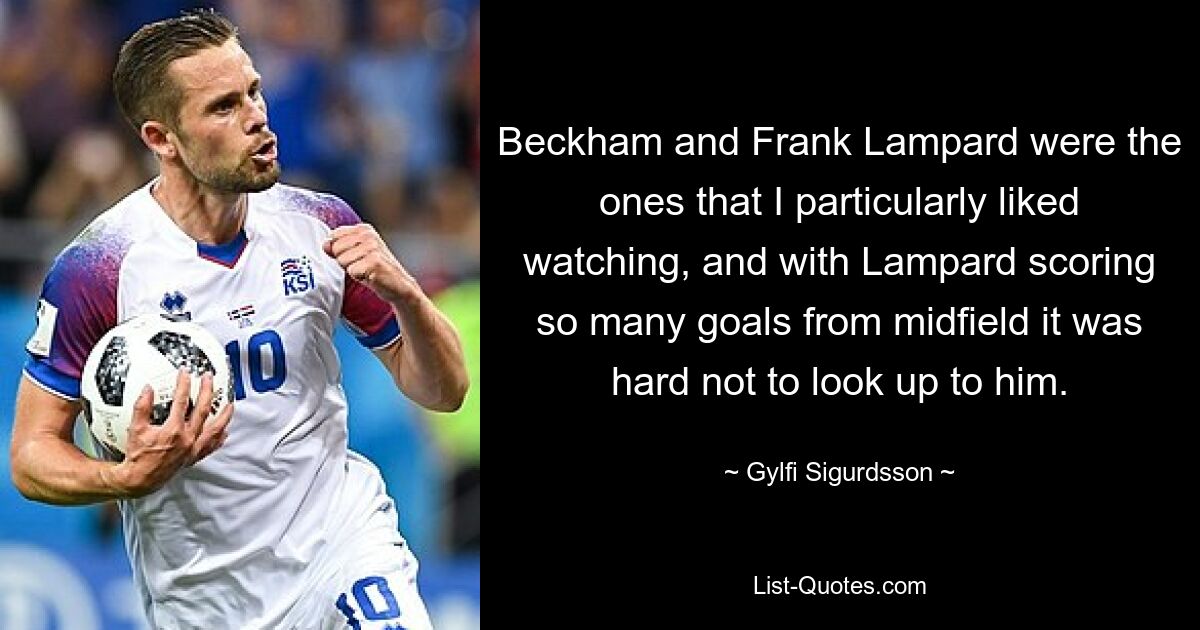 Beckham and Frank Lampard were the ones that I particularly liked watching, and with Lampard scoring so many goals from midfield it was hard not to look up to him. — © Gylfi Sigurdsson