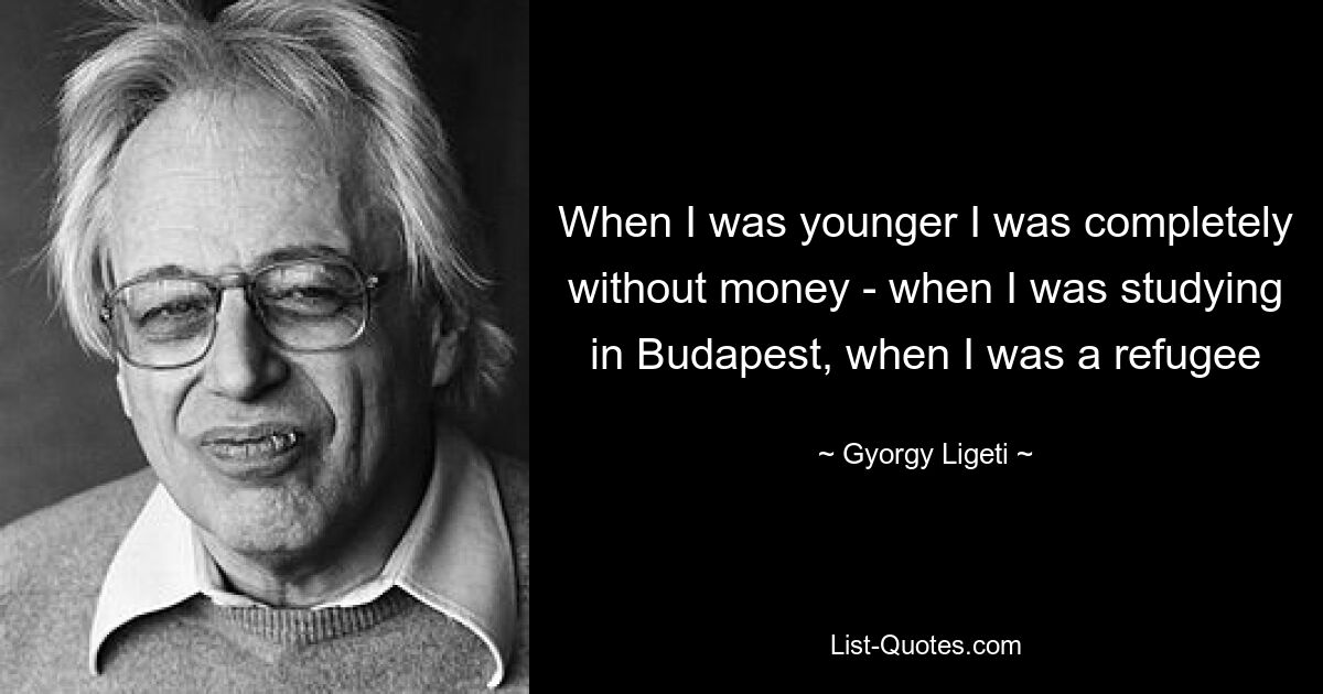 When I was younger I was completely without money - when I was studying in Budapest, when I was a refugee — © Gyorgy Ligeti