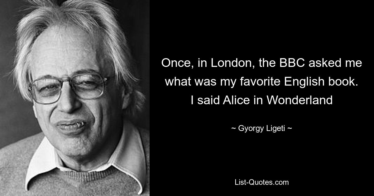 Once, in London, the BBC asked me what was my favorite English book. I said Alice in Wonderland — © Gyorgy Ligeti