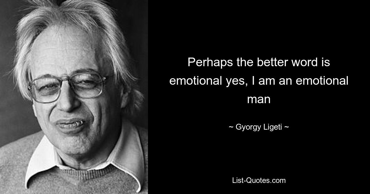 Perhaps the better word is emotional yes, I am an emotional man — © Gyorgy Ligeti