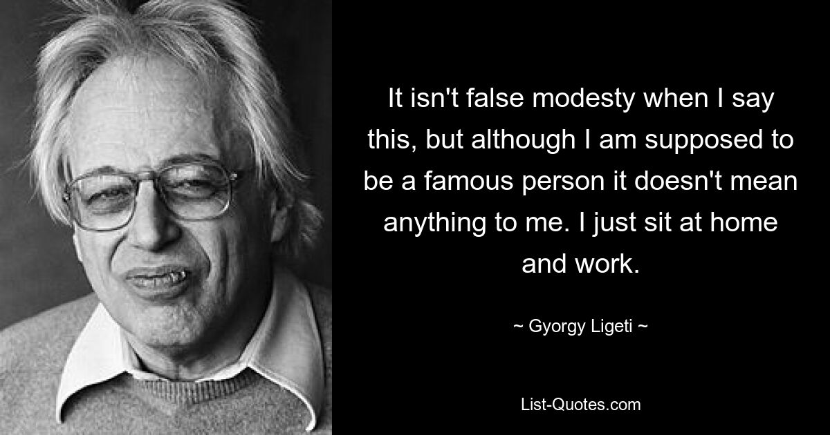 It isn't false modesty when I say this, but although I am supposed to be a famous person it doesn't mean anything to me. I just sit at home and work. — © Gyorgy Ligeti