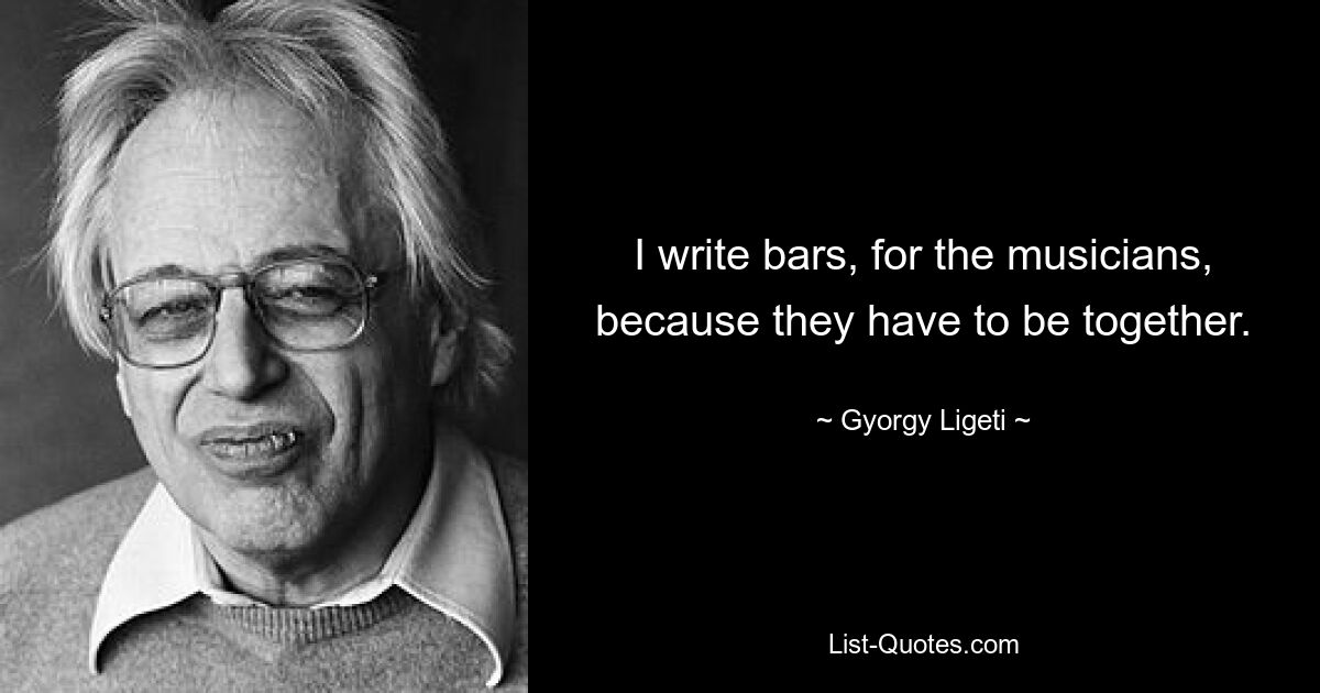 I write bars, for the musicians, because they have to be together. — © Gyorgy Ligeti