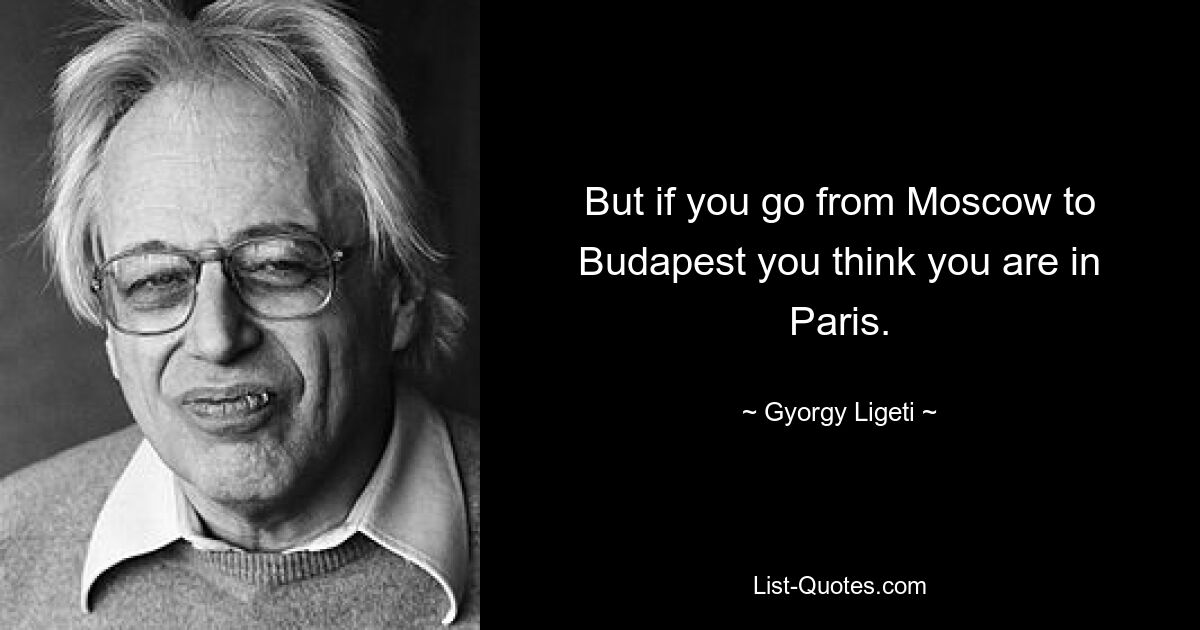 But if you go from Moscow to Budapest you think you are in Paris. — © Gyorgy Ligeti