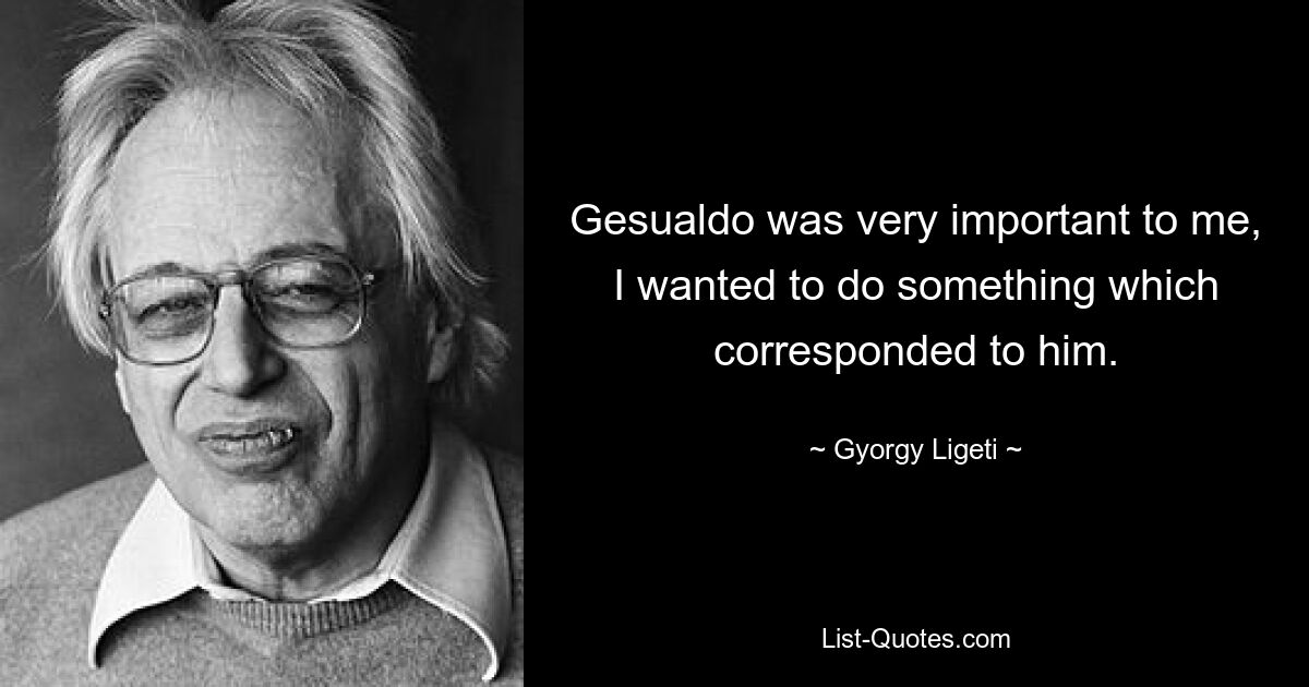 Gesualdo was very important to me, I wanted to do something which corresponded to him. — © Gyorgy Ligeti