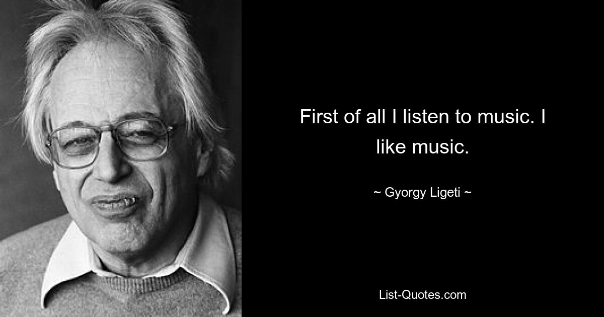 First of all I listen to music. I like music. — © Gyorgy Ligeti