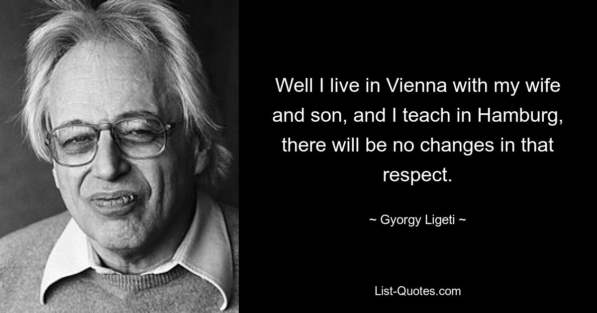 Well I live in Vienna with my wife and son, and I teach in Hamburg, there will be no changes in that respect. — © Gyorgy Ligeti