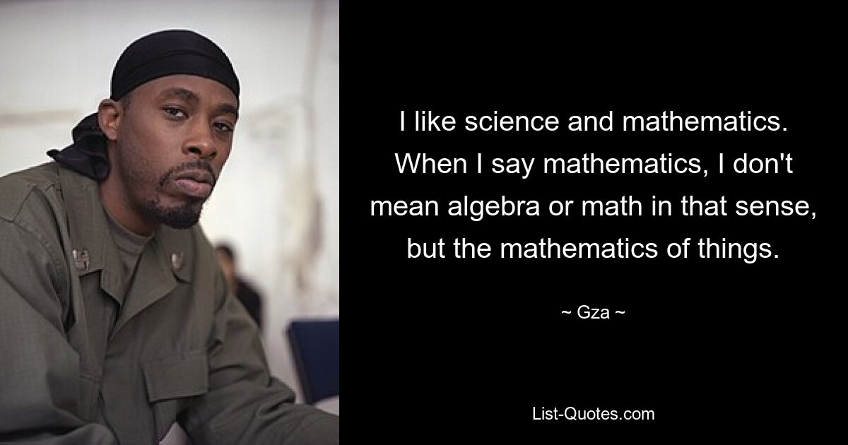 I like science and mathematics. When I say mathematics, I don't mean algebra or math in that sense, but the mathematics of things. — © Gza