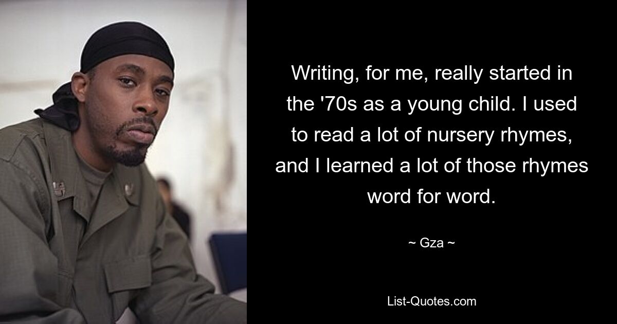 Writing, for me, really started in the '70s as a young child. I used to read a lot of nursery rhymes, and I learned a lot of those rhymes word for word. — © Gza