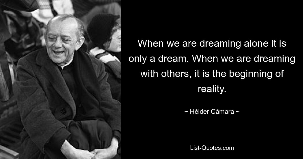 When we are dreaming alone it is only a dream. When we are dreaming with others, it is the beginning of reality. — © Hélder Câmara