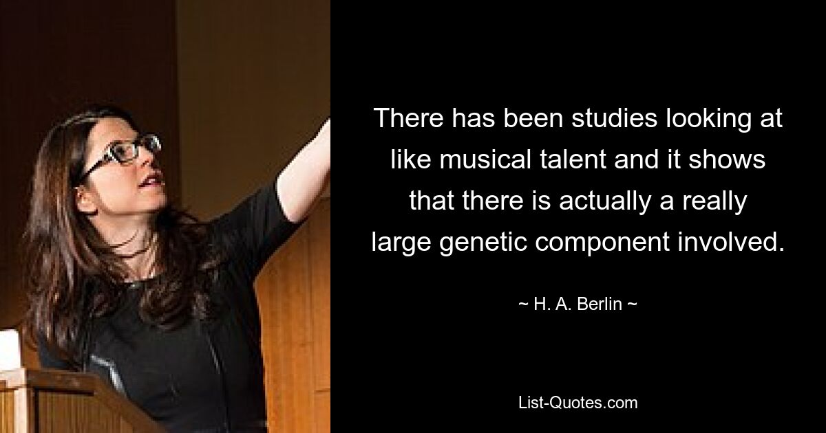 There has been studies looking at like musical talent and it shows that there is actually a really large genetic component involved. — © H. A. Berlin