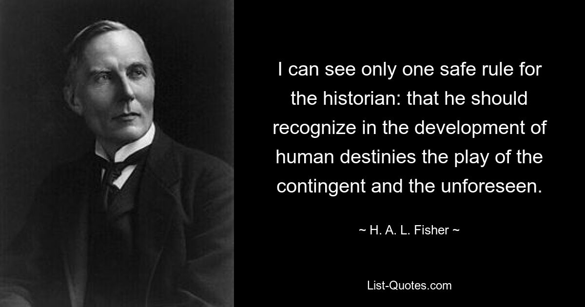 I can see only one safe rule for the historian: that he should recognize in the development of human destinies the play of the contingent and the unforeseen. — © H. A. L. Fisher