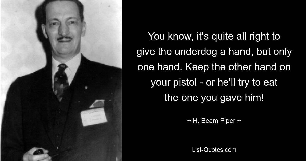 You know, it's quite all right to give the underdog a hand, but only one hand. Keep the other hand on your pistol - or he'll try to eat the one you gave him! — © H. Beam Piper