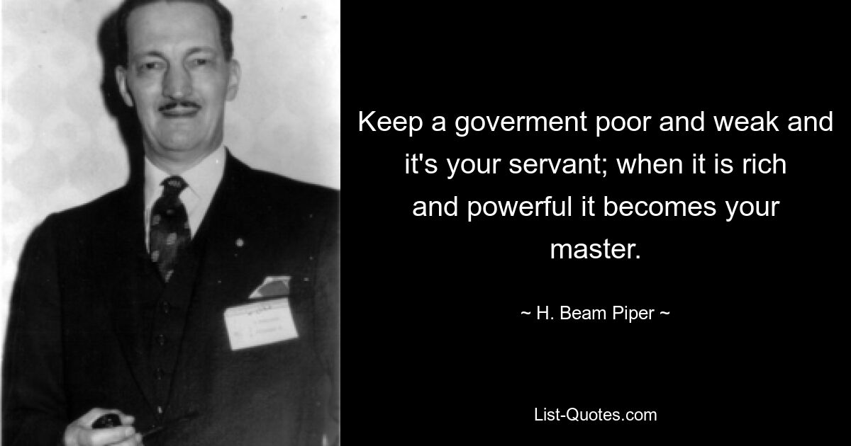 Keep a goverment poor and weak and it's your servant; when it is rich and powerful it becomes your master. — © H. Beam Piper