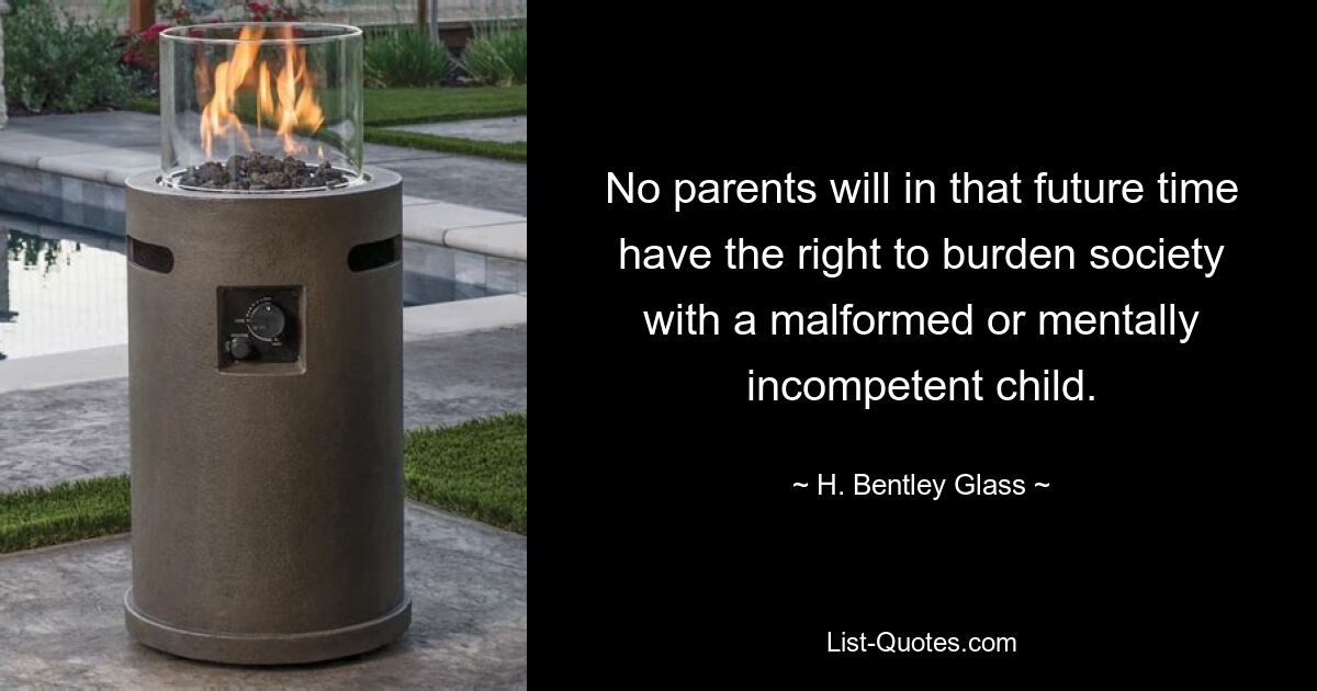 No parents will in that future time have the right to burden society with a malformed or mentally incompetent child. — © H. Bentley Glass