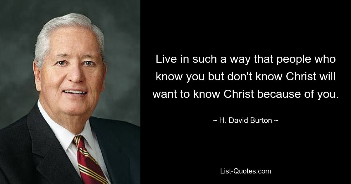 Live in such a way that people who know you but don't know Christ will want to know Christ because of you. — © H. David Burton