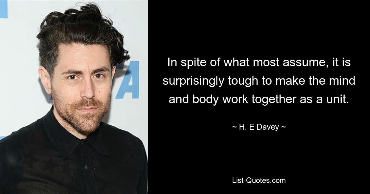 In spite of what most assume, it is surprisingly tough to make the mind and body work together as a unit. — © H. E Davey