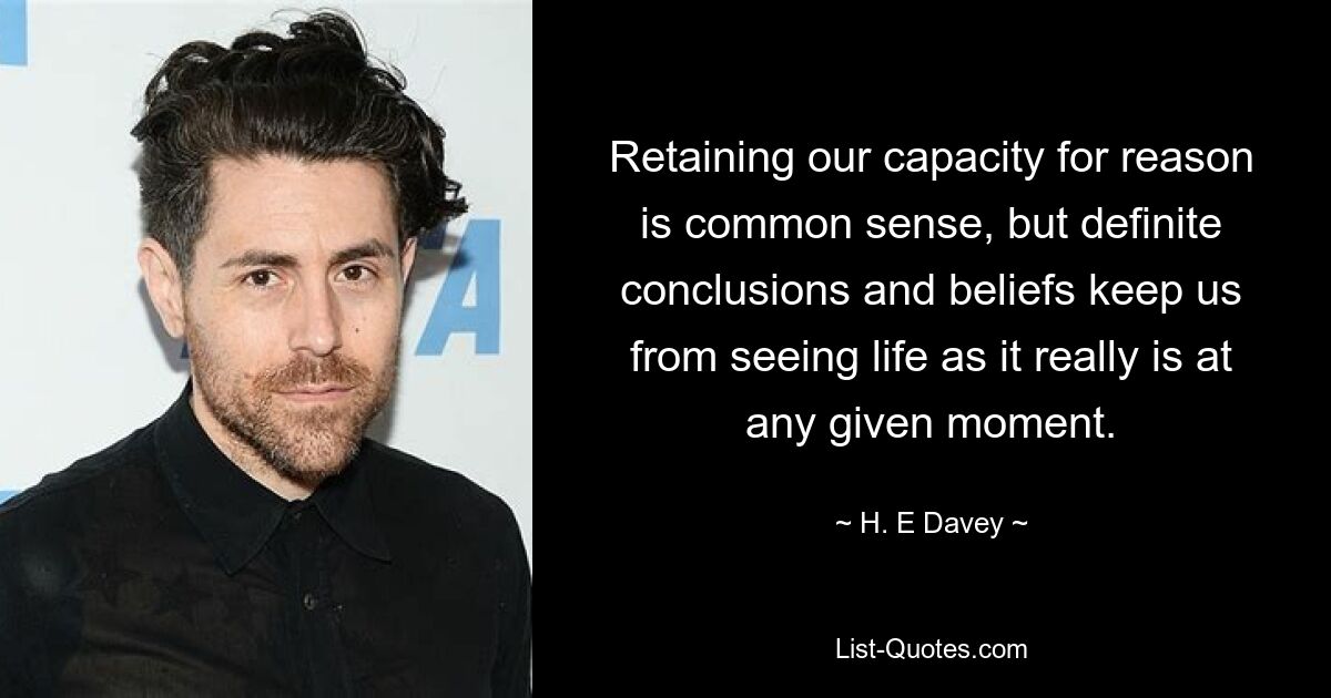 Retaining our capacity for reason
is common sense, but definite conclusions and beliefs keep us from seeing life as it really is at any given moment. — © H. E Davey