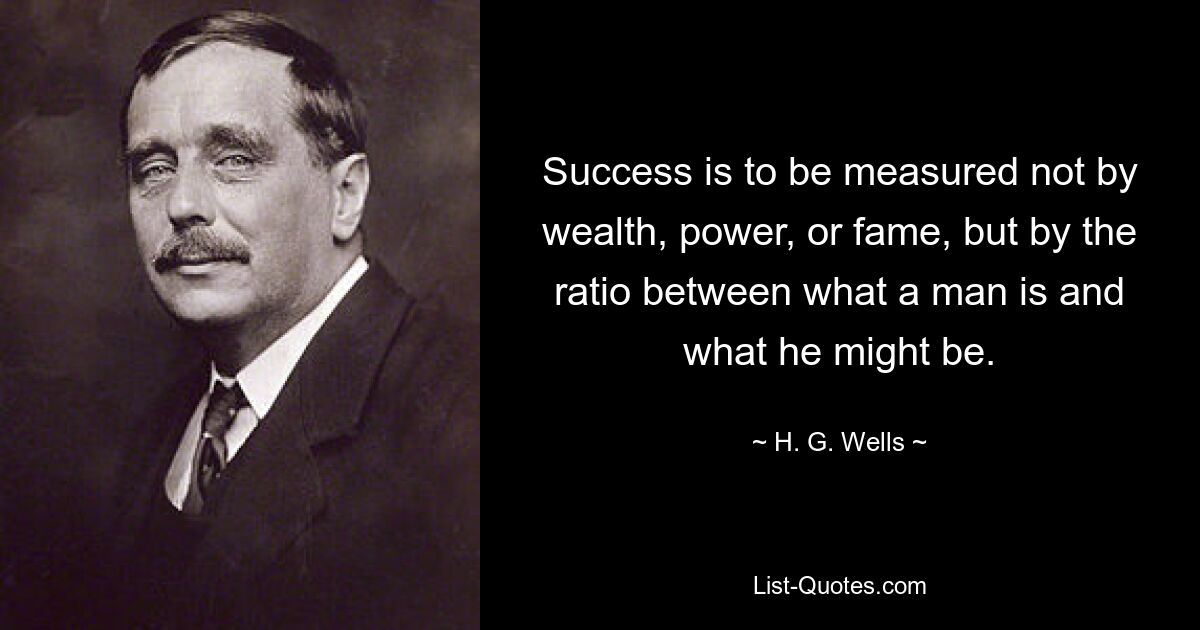 Success is to be measured not by wealth, power, or fame, but by the ratio between what a man is and what he might be. — © H. G. Wells