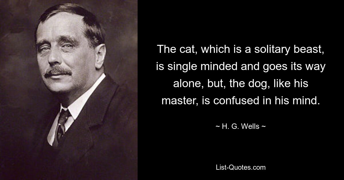 The cat, which is a solitary beast, is single minded and goes its way alone, but, the dog, like his master, is confused in his mind. — © H. G. Wells