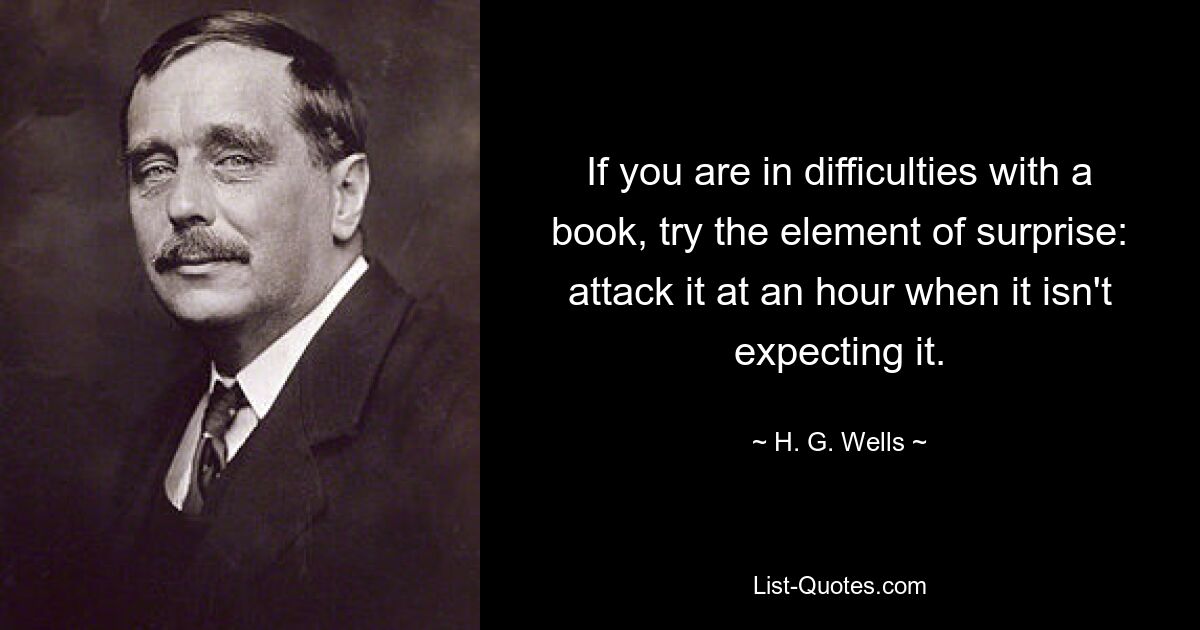 If you are in difficulties with a book, try the element of surprise: attack it at an hour when it isn't expecting it. — © H. G. Wells