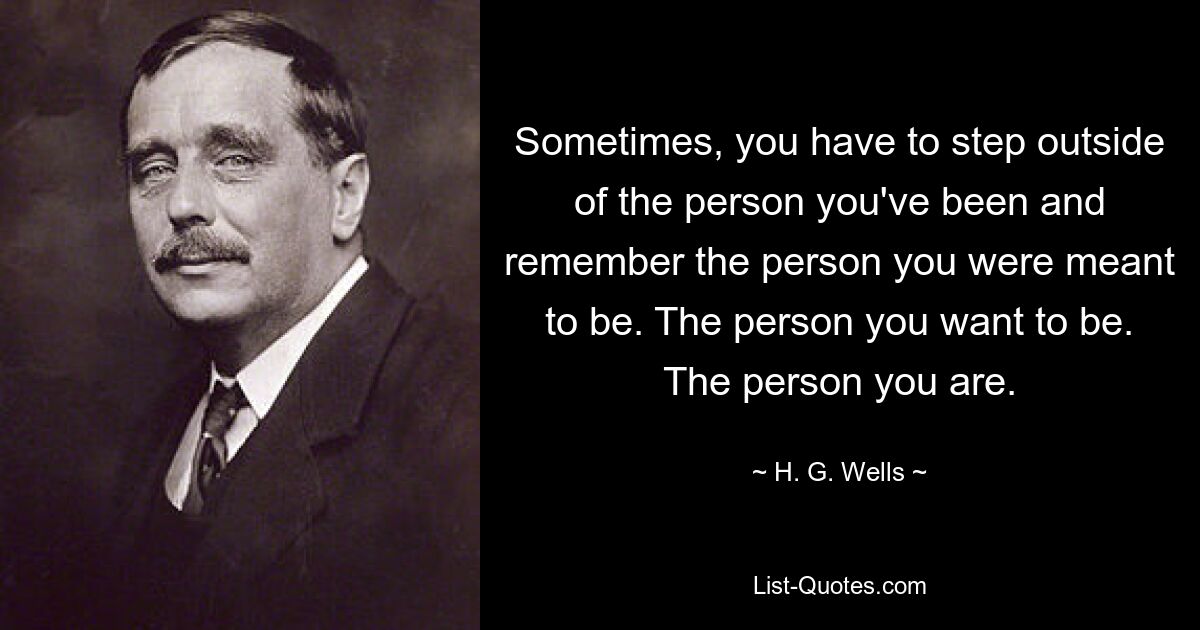 Sometimes, you have to step outside of the person you've been and remember the person you were meant to be. The person you want to be. The person you are. — © H. G. Wells