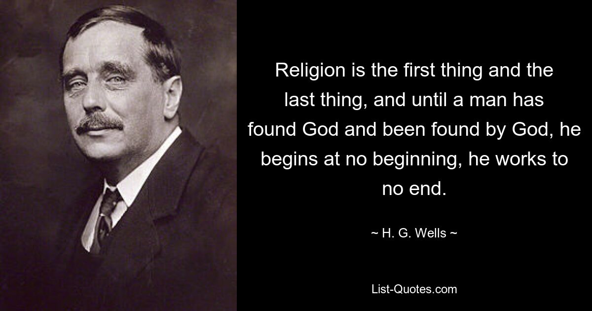 Religion is the first thing and the last thing, and until a man has found God and been found by God, he begins at no beginning, he works to no end. — © H. G. Wells