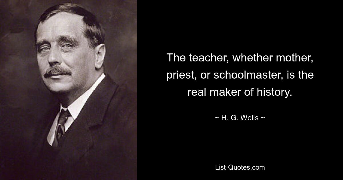 The teacher, whether mother, priest, or schoolmaster, is the real maker of history. — © H. G. Wells