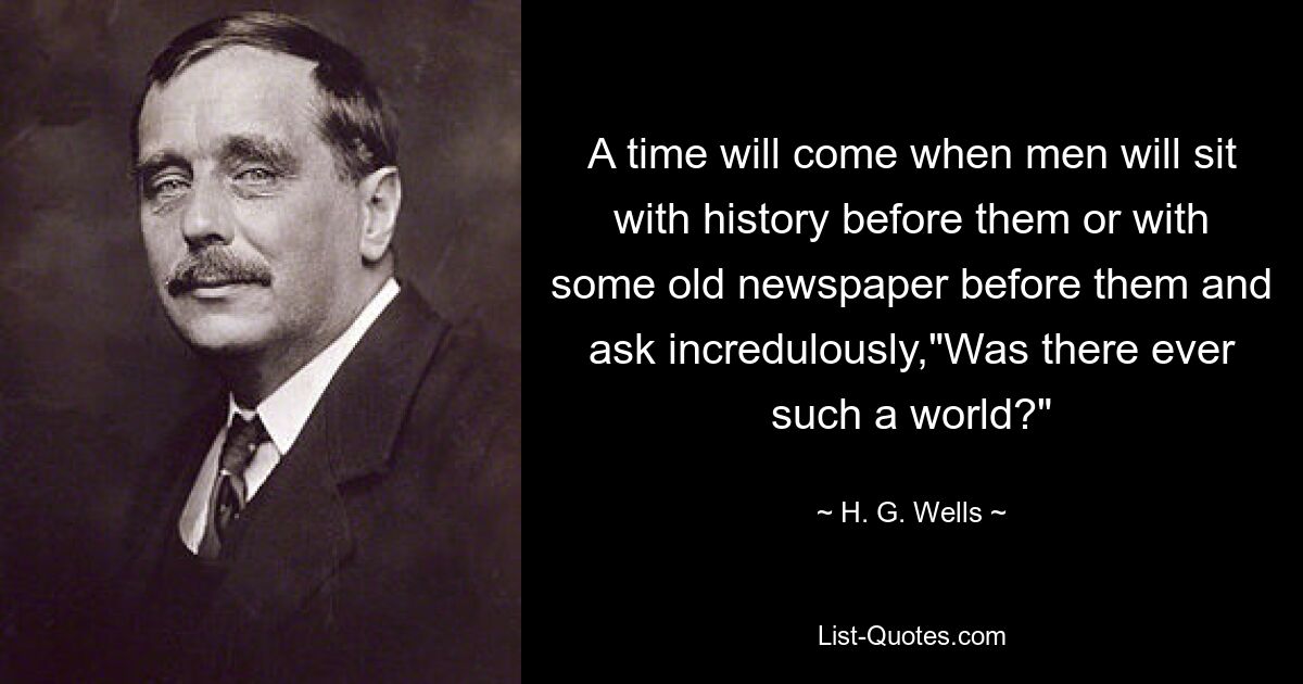 A time will come when men will sit with history before them or with some old newspaper before them and ask incredulously,"Was there ever such a world?" — © H. G. Wells