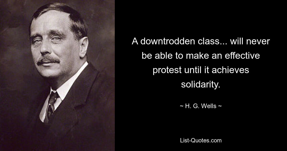 A downtrodden class... will never be able to make an effective protest until it achieves solidarity. — © H. G. Wells