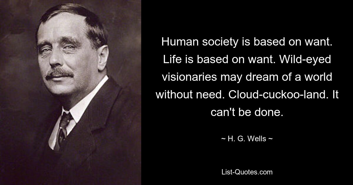 Human society is based on want. Life is based on want. Wild-eyed visionaries may dream of a world without need. Cloud-cuckoo-land. It can't be done. — © H. G. Wells