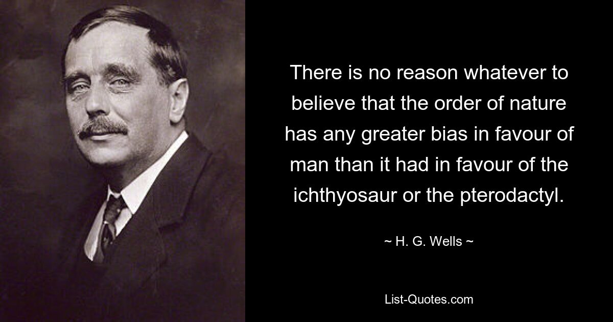 There is no reason whatever to believe that the order of nature has any greater bias in favour of man than it had in favour of the ichthyosaur or the pterodactyl. — © H. G. Wells