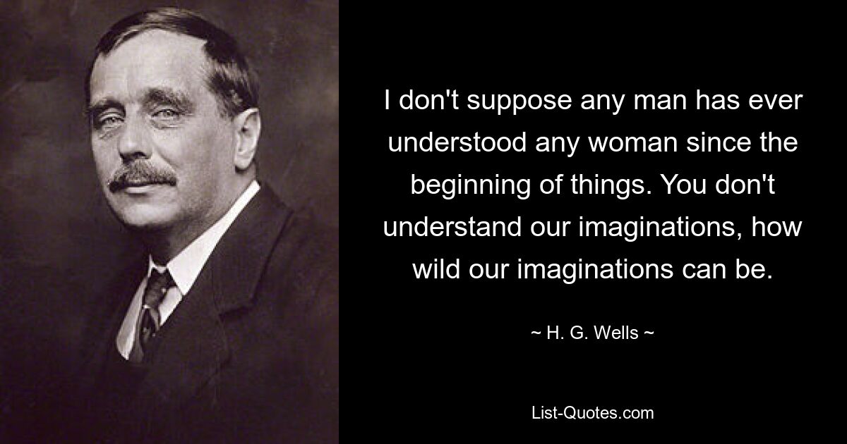 I don't suppose any man has ever understood any woman since the beginning of things. You don't understand our imaginations, how wild our imaginations can be. — © H. G. Wells