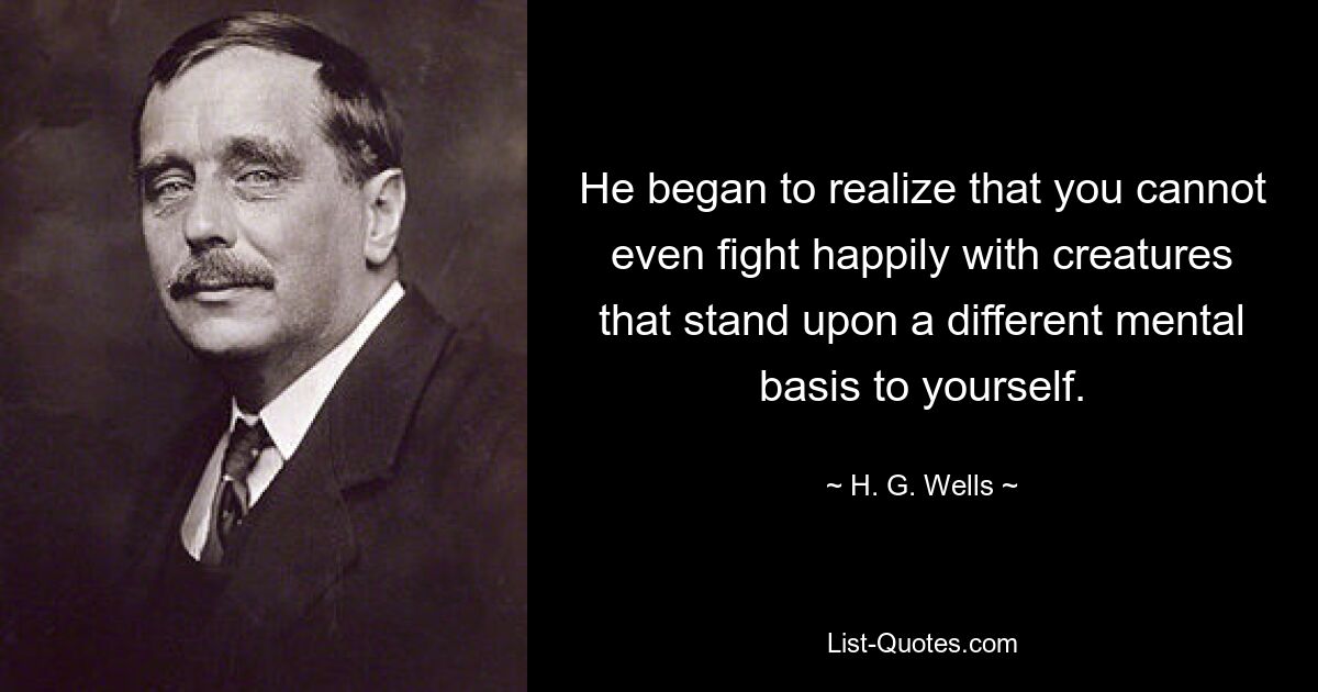 Он начал понимать, что невозможно даже счастливо сражаться с существами, которые стоят на иной ментальной основе, чем вы сами. — © Х. Г. Уэллс