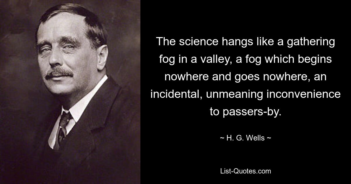 The science hangs like a gathering fog in a valley, a fog which begins nowhere and goes nowhere, an incidental, unmeaning inconvenience to passers-by. — © H. G. Wells