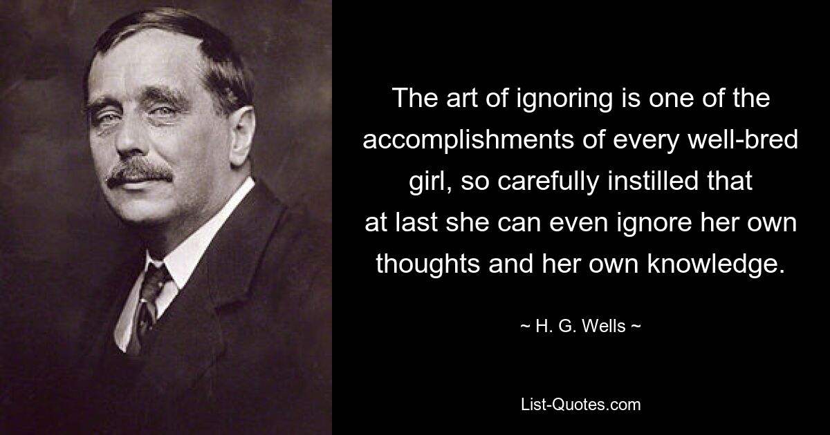 The art of ignoring is one of the accomplishments of every well-bred girl, so carefully instilled that at last she can even ignore her own thoughts and her own knowledge. — © H. G. Wells