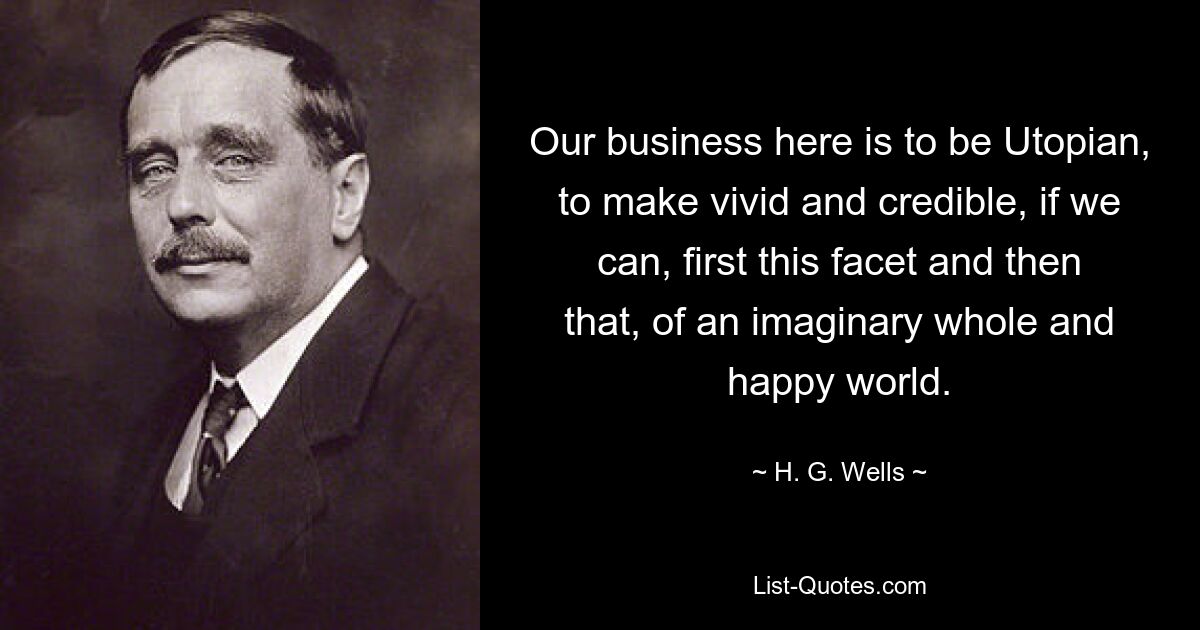 Our business here is to be Utopian, to make vivid and credible, if we can, first this facet and then that, of an imaginary whole and happy world. — © H. G. Wells