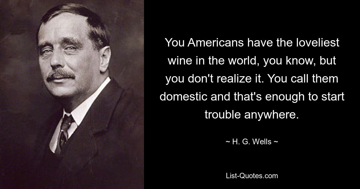 You Americans have the loveliest wine in the world, you know, but you don't realize it. You call them domestic and that's enough to start trouble anywhere. — © H. G. Wells