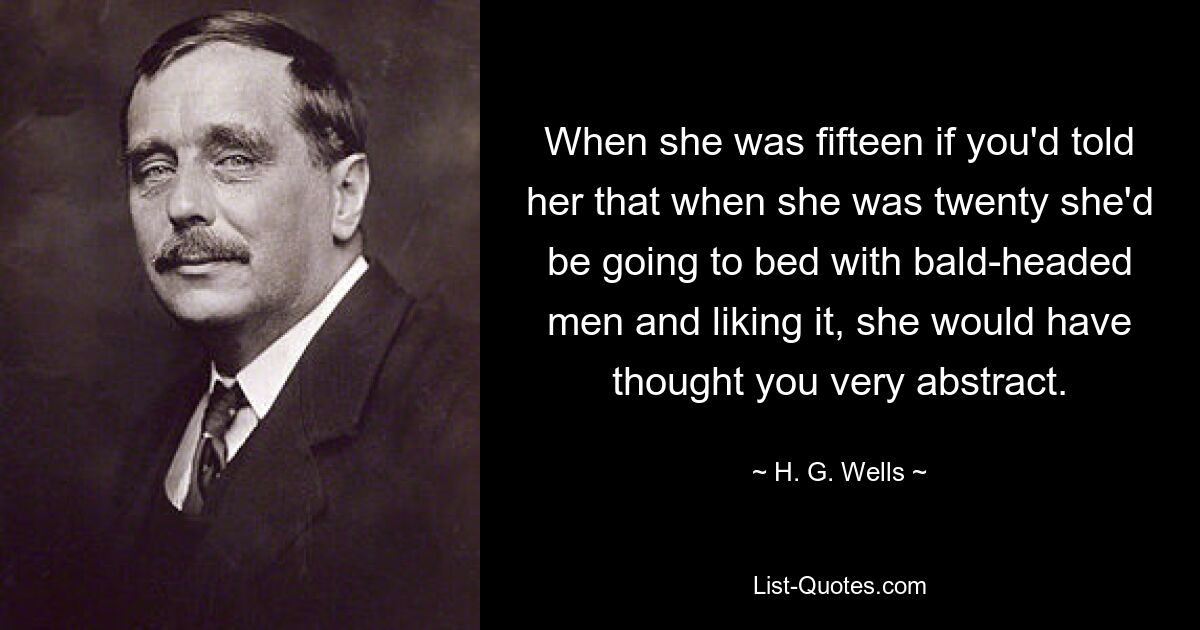 When she was fifteen if you'd told her that when she was twenty she'd be going to bed with bald-headed men and liking it, she would have thought you very abstract. — © H. G. Wells