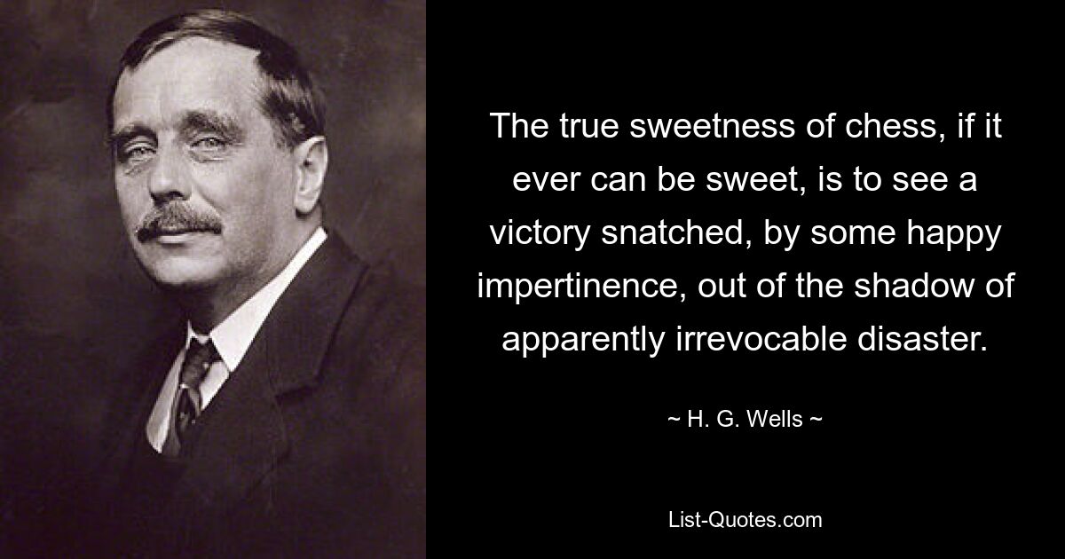 The true sweetness of chess, if it ever can be sweet, is to see a victory snatched, by some happy impertinence, out of the shadow of apparently irrevocable disaster. — © H. G. Wells