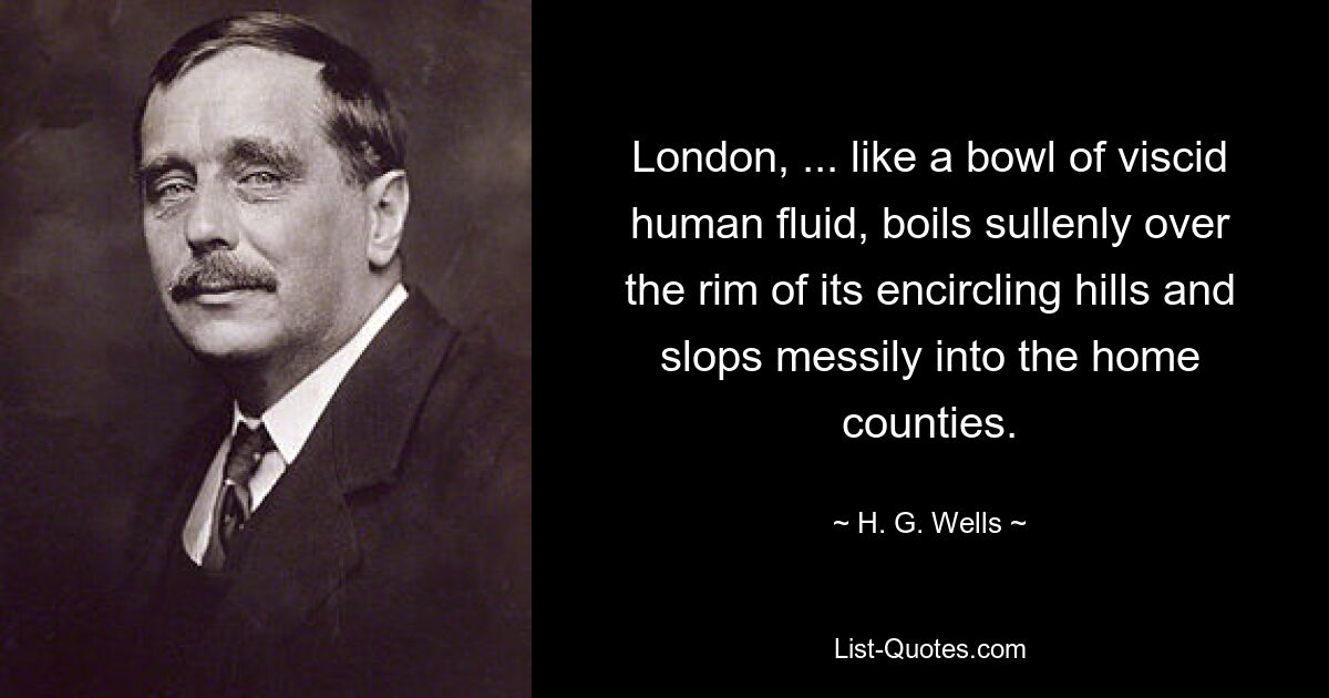 London, ... like a bowl of viscid human fluid, boils sullenly over the rim of its encircling hills and slops messily into the home counties. — © H. G. Wells